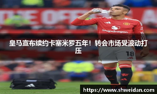 皇马宣布续约卡塞米罗五年！转会市场受波动打压